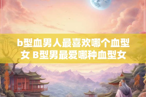 b型血男人最喜欢哪个血型女 B型男最爱哪种血型女
