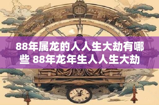 88年属龙的人人生大劫有哪些 88年龙年生人人生大劫在哪