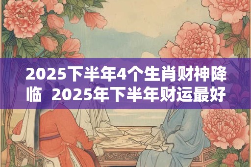 2025下半年4个生肖财神降临  2025年下半年财运最好的4个生肖