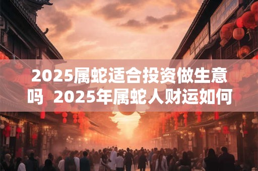 2025属蛇适合投资做生意吗  2025年属蛇人财运如何