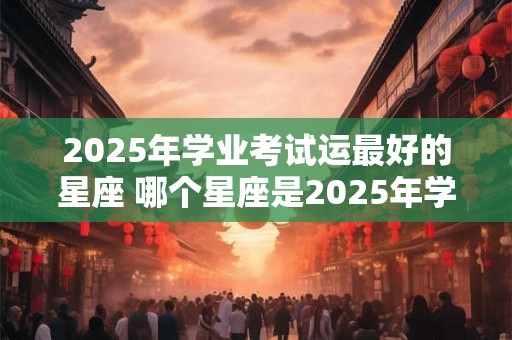 2026年学业考试运最好的星座 哪个星座是2026年学业考试最顺利的