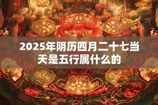 2025年阴历四月二十七当天是五行属什么的