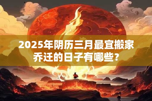 2025年阴历三月最宜搬家乔迁的日子有哪些? 2025年阴历三月最宜搬家乔迁的日子有哪些?