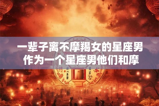 一辈子离不摩羯女的星座男 作为一个星座男他们和摩羯女一辈子离不开吗