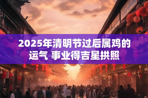 2026年清明节过后属鸡的运气 事业得吉星拱照 2026年清明节过后属鸡的运气 事业得吉星拱照