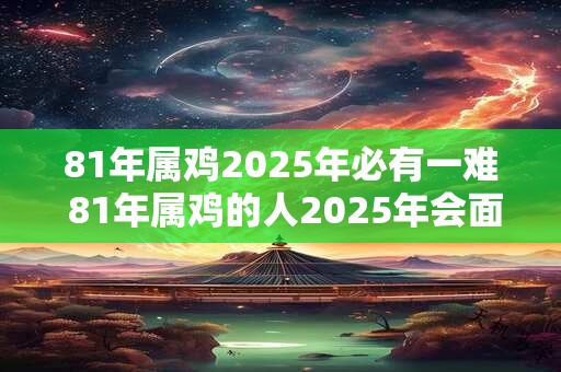81年属鸡2025年必有一难 81年属鸡的人2025年会面临什么挑战