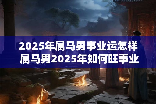 2025年属马男事业运怎样 属马男2025年如何旺事业