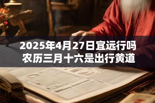 2025年4月27日宜远行吗 农历三月十六是出行黄道吉日吗