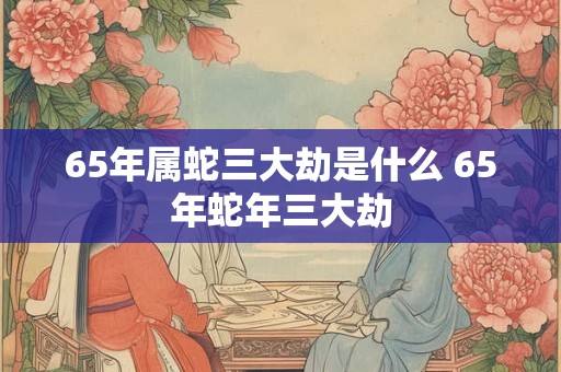 65年属蛇三大劫是什么 65年蛇年三大劫