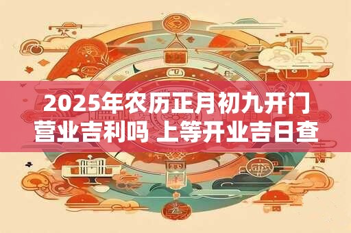 2025年农历正月初九开门营业吉利吗 上等开业吉日查询 2025年农历正月初九开门营业吉利吗 上等开业吉日查询