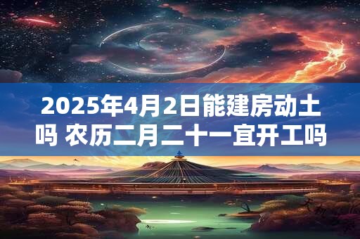 2025年4月2日能建房动土吗 农历二月二十一宜开工吗