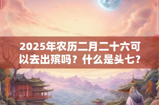 2025年农历二月二十六可以去出殡吗?什么是头七? 2025年农历二月二十六可以去出殡吗?什么是头七?
