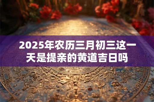 2025年农历三月初三这一天是提亲的黄道吉日吗