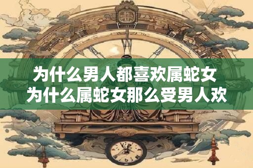 为什么男人都喜欢属蛇女 为什么属蛇女那么受男人欢迎