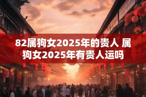 82属狗女2025年的贵人 属狗女2025年有贵人运吗