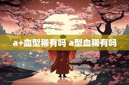 a+血型稀有吗 a型血稀有吗
