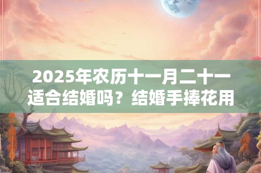 2025年农历十一月二十一适合结婚吗？结婚手捧花用真花假花？
