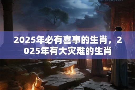 2025年必有喜事的生肖,2025年有大灾难的生肖 2025年必有喜事的生肖,2025年有大灾难的生肖