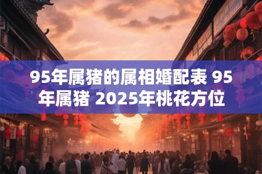 95年属猪的属相婚配表 95年属猪 2025年桃花方位 95年属猪的属相婚配表 95年属猪 2025年桃花方位
