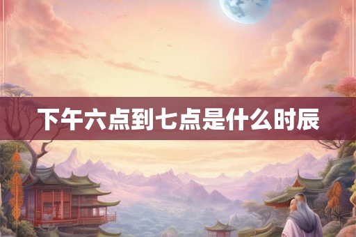 下午六点到七点是什么时辰
