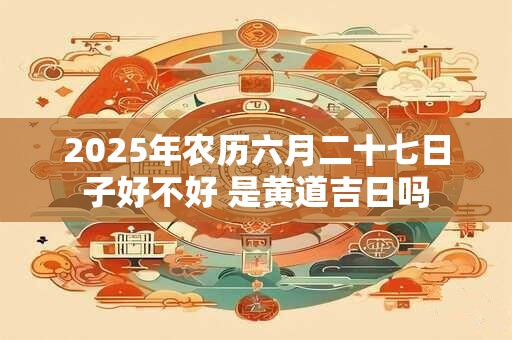 2025年农历六月二十七日子好不好 是黄道吉日吗
