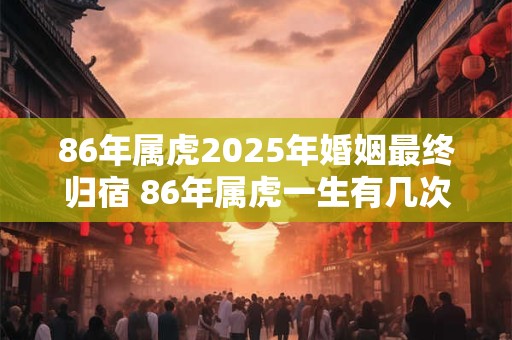 86年属虎2025年婚姻最终归宿 86年属虎一生有几次婚姻 86年属虎2025年婚姻最终归宿 86年属虎一生有几次婚姻