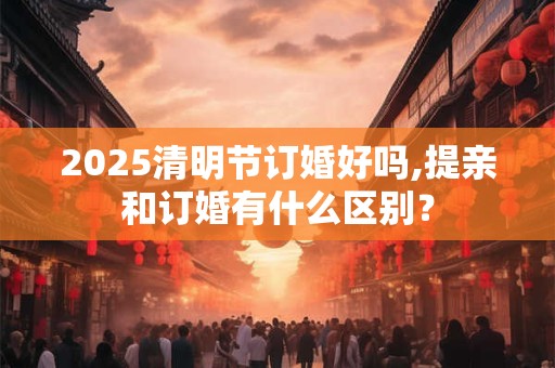 2025清明节订婚好吗,提亲和订婚有什么区别？