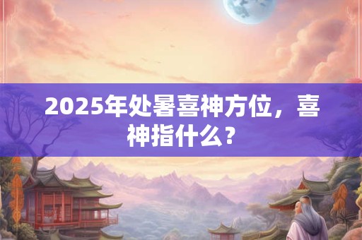 2025年处暑喜神方位，喜神指什么？