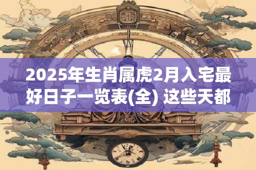 2025年生肖属虎2月入宅最好日子一览表(全) 这些天都不错