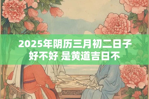 2025年阴历三月初二日子好不好 是黄道吉日不