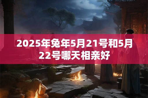 2025年兔年5月21号和5月22号哪天相亲好