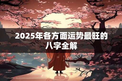 2025年各方面运势最旺的八字全解 2025年各方面运势最旺的八字全解