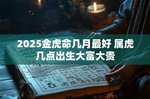 2025金虎命几月最好 属虎几点出生大富大贵 2025金虎命几月最好 属虎几点出生大富大贵