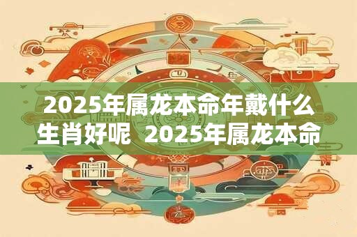 2025年属龙本命年戴什么生肖好呢  2025年属龙本命年戴什么好
