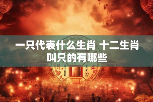 一只代表什么生肖 十二生肖叫只的有哪些 一只代表什么生肖 十二生肖叫只的有哪些