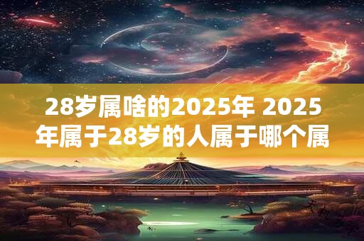 28岁属啥的2025年 2025年属于28岁的人属于哪个属相