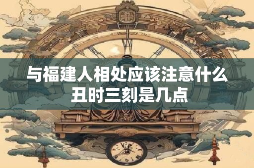 与福建人相处应该注意什么 丑时三刻是几点