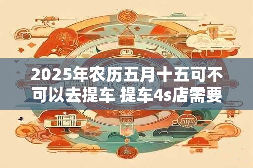 2025年农历五月十五可不可以去提车 提车4s店需要的材料