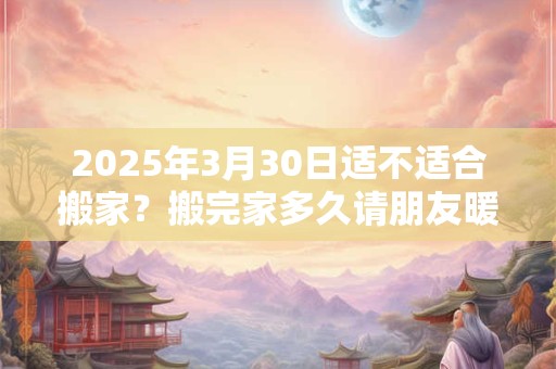 2025年3月30日适不适合搬家？搬完家多久请朋友暖房？