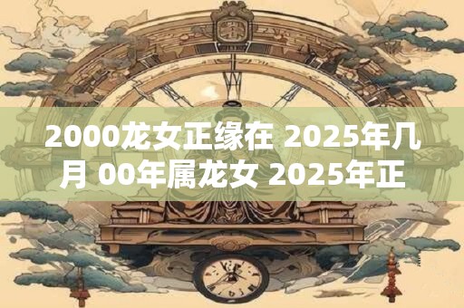 2000龙女正缘在 2025年几月 00年属龙女 2025年正缘什么时候到