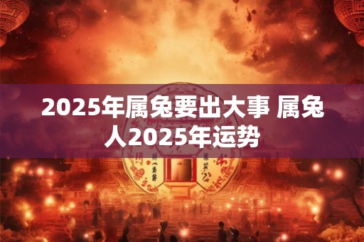 2025年属兔要出大事 属兔人2025年运势