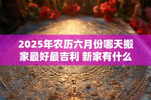 2025年农历六月份哪天搬家最好最吉利 新家有什么讲究说法