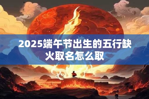 2025端午节出生的五行缺火取名怎么取 2025端午节出生的五行缺火取名怎么取