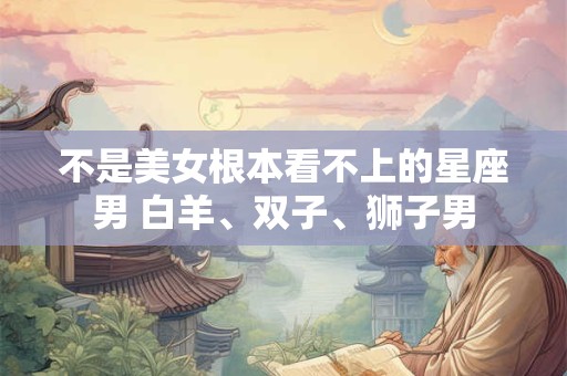 不是美女根本看不上的星座男 白羊、双子、狮子男