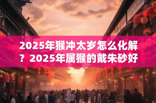 2025年猴冲太岁怎么化解？2025年属猴的戴朱砂好吗？