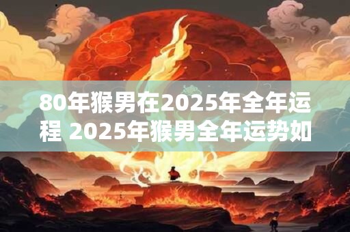 80年猴男在2025年全年运程 2025年猴男全年运势如何