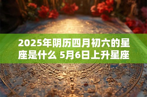 2026年阴历四月初六的星座是什么 5月6日上升星座是什么 2026年阴历四月初六的星座是什么 5月6日上升星座是什么