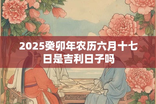 2025癸卯年农历六月十七日是吉利日子吗