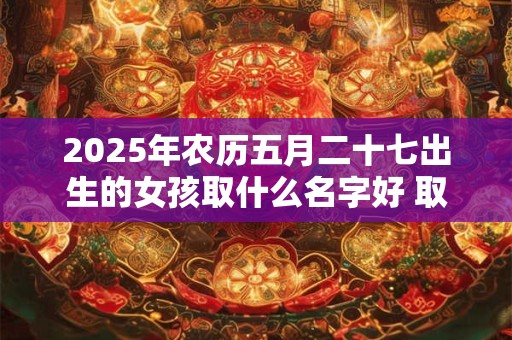 2025年农历五月二十七出生的女孩取什么名字好 取名宜用字