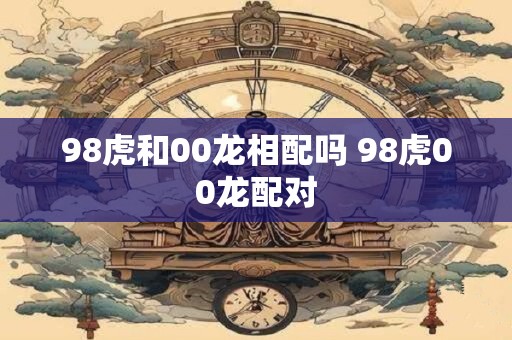 98虎和00龙相配吗 98虎00龙配对